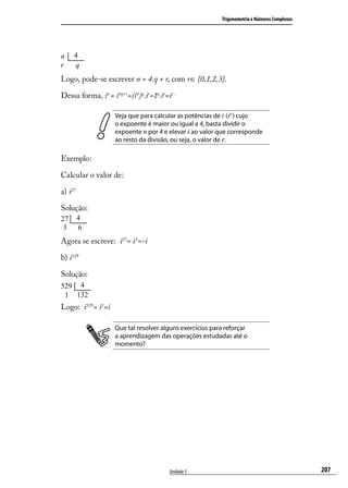 Trigonometria e Números Complexos




Logo, pode-se escrever n = 4.q + r, com r∈ {0,1,2,3}.

Dessa forma, in = i4q+r=(i4)q.ir=1q.ir=ir .

                    Veja que para calcular as potências de i (in) cujo
                    o expoente é maior ou igual a 4, basta dividir o
                    expoente n por 4 e elevar i ao valor que corresponde
                    ao resto da divisão, ou seja, o valor de r.

Exemplo:

Calcular o valor de:

a) i27

Solução:



Agora se escreve: i27= i3=-i

b) i529

Solução:



Logo: i529 = i1=i

                    Que tal resolver alguns exercícios para reforçar
                    a aprendizagem das operações estudadas até o
                    momento?




                                        Unidade 5                                             207
 