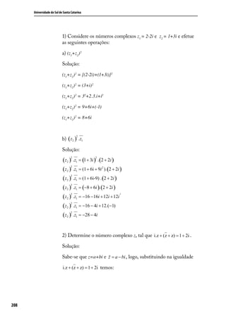 Universidade do Sul de Santa Catarina




                            1) Considere os números complexos z1 = 2-2i e z2 = 1+3i e efetue
                            as seguintes operações:

                            a) (z1+z2)2

                            Solução:

                            (z1+z2)2 = [(2-2i)+(1+3i)]2

                            (z1+z2)2 = (3+i) 2

                            (z1+z2)2 = 32+2.3.i+i2

                            (z1+z2)2 = 9+6i+(-1)

                            (z1+z2)2 = 8+6i



                            b) (z2 ) .z1
                                       2



                            Solução:

                            (z2 ) .z1 = (1 + 3i ) . (2 + 2i )
                                  2              2



                            (z2 ) .z1 = (1 + 6i + 9i 2 ). (2 + 2i )
                                 2



                            (z2 ) .z1 = (1 + 6i-9) . (2 + 2i )
                                 2



                            (z2 ) .z1 = (−8 + 6i ). (2 + 2i )
                                 2



                            (z2 ) .z1 = −16 − 16i + 12i + 12i
                                 2                               2




                            (z2 ) .z1 = −16 − 4i + 12.(−1)
                                 2



                            (z2 ) .z1 = −28 − 4i
                                 2




                            2) Determine o número complexo z, tal que i.z + (z + z) = 1 + 2i .

                            Solução:

                            Sabe-se que z=a+bi e                      , logo, substituindo na igualdade

                            i.z + (z + z) = 1 + 2i temos:




208
 