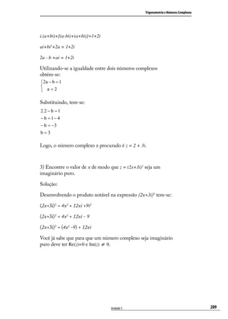 Trigonometria e Números Complexos




i.(a+bi)+[(a-bi)+(a+bi)]=1+2i

ai+bi2+2a = 1+2i

2a - b +ai = 1+2i

Utilizando-se a igualdade entre dois números complexos
obtém-se:
2a − b = 1

 a=2

Substituindo, tem-se:




Logo, o número complexo z procurado é z = 2 + 3i.



3) Encontre o valor de x de modo que z = (2x+3i)2 seja um
imaginário puro.

Solução:

Desenvolvendo o produto notável na expressão (2x+3i)2 tem-se:

(2x+3i)2 = 4x2 + 12xi +9i2

(2x+3i)2 = 4x2 + 12xi - 9

(2x+3i)2 = (4x2 -9) + 12xi

Você já sabe que para que um número complexo seja imaginário
puro deve ter Re(z)=0 e Im(z) ≠ 0.




                                 Unidade 5                                           209
 