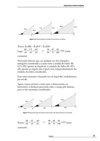 Trigonometria e Números Complexos




                Figura 1.2: Representação da distância percorrida e da altura




Temos: ∆ ABS ~ ∆ ACT ~ ∆ ADU
       BS       CT       DU                  30 45 60
Logo: AS = AT = AU                  →          =  =
                                             50 75 100
                                                       = 0, 6 (valor

constante).

Você pode observar que, em qualquer um dos triângulos
retângulos considerados, a razão entre a medida dos lados BS,
CT e DU, opostos ao ângulo α, e a medida dos lados AS, AT e
AU, opostos ao ângulo reto é igual a 0,6, independentemente das
medidas dos lados considerados.

Esse valor constante é chamado seno do ângulo α e simbolizamos
por sen α.

Agora, vamos escrever a razão entre o deslocamento na
horizontal e a distância percorrida sobre a rampa pelo skatista,
para os três momentos considerados.




      Figura 1.3: Representação da distância percorrida e do deslocamento na horizontal




         AB       AC       AD                  40 60 80
Temos: AS = AT = AU                   →          =  =
                                               50 75 100
                                                         = 0, 8 (valor

constante).


                                                Unidade 1                                                     21
 
