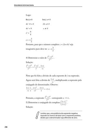 Universidade do Sul de Santa Catarina




                            Logo:

                            Re(z)=0                Im(z) ≠ 0

                            4x2 -9 = 0             12x ≠ 0

                            4x2 = 9                 x≠0
                                    9
                            x2 =
                                    4

                                     3
                            x= ±
                                     2
                            Portanto, para que o número complexo z = (2x+3i)2 seja
                                                                   3
                            imaginário puro deve ter x = ± .
                                                                   2

                                                     92
                                                        + 45
                            4) Determine o valor de i 311i .
                                                              i
                            Solução:
                            i92 + i 45 i 0 + i1 1 + i .
                                      = 3 =
                               i311        i     −i


                            Note que foi feita a divisão de cada expoente de i na expressão.

                            Agora será feita a divisão de 1 + i , multiplicando a expressão pelo
                                                                  −i
                            conjugado do denominador. Observe:
                            1 + i i i + i 2 −1 + i
                                 . =       =       = −1 + i
                             −i i −i 2        1

                                                   92
                                                      + 45
                            Portanto, a expressão i 311i corresponde a −1 + i .
                                                          i                      −1
                            5) Determine o conjugado do complexo  1 − i  .
                                                                        
                                                                  1+ i 
                            Solução:

                                                Lembre que, uma potência de expoente negativo
                                                equivale ao inverso da base com o expoente positivo,
                                                desde que o denominador seja diferente de zero.




210
 
