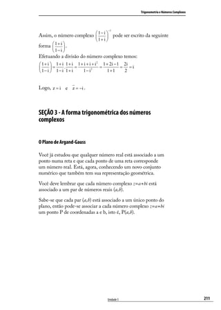 Trigonometria e Números Complexos




                                        −1
                           1− i 
Assim, o número complexo 
                                pode ser escrito da seguinte
                              1+ i 
forma  1 + i  .
             
       1− i 
Efetuando a divisão do número complexo temos:
                                2
 1+ i  1+ i 1+ i 1+ i + i + i     1 + 2i − 1 2i
       =   .     =       2
                                  =           = =i
 1− i  1− i 1+ i   1− i             1+1      2


Logo, z = i e z = −i .



SEÇÃO 3 - A forma trigonométrica dos números
complexos


O Plano de Argand-Gauss

Você já estudou que qualquer número real está associado a um
ponto numa reta e que cada ponto de uma reta corresponde
um número real. Está, agora, conhecendo um novo conjunto
numérico que também tem sua representação geométrica.

Você deve lembrar que cada número complexo z=a+bi está
associado a um par de números reais (a,b).

Sabe-se que cada par (a,b) está associado a um único ponto do
plano, então pode-se associar a cada número complexo z=a+bi
um ponto P de coordenadas a e b, isto é, P(a,b).




                                    Unidade 5                                            211
 