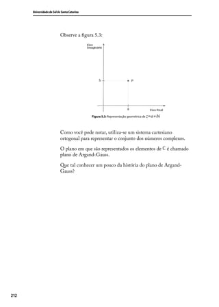 Universidade do Sul de Santa Catarina




                            Observe a ﬁgura 5.3:




                                              Figura 5.3: Representação geométrica de z=a+bi




                            Como você pode notar, utiliza-se um sistema cartesiano
                            ortogonal para representar o conjunto dos números complexos.

                            O plano em que são representados os elementos de                   é chamado
                            plano de Argand-Gauss.

                            Que tal conhecer um pouco da história do plano de Argand-
                            Gauss?




212
 