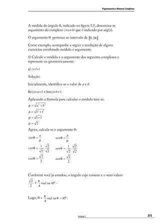 Trigonometria e Números Complexos




A medida do ângulo θ, indicado na ﬁgura 5.5, denomina-se
argumento do complexo z=a+bi que é indicado por arg(z).

O argumento θ pertence ao intervalo de [0; 2π [.

Como exemplo, acompanhe a seguir a resolução de alguns
exercícios envolvendo módulo e argumento.

1) Calcule o módulo e o argumento dos seguintes complexos e
represente-os geometricamente.

a) z=1+i

Solução:

Inicialmente, identiﬁca-se o valor de a e b:

Re(z)=a=1 e Im(z)=b=1.

Aplicando a fórmula para calcular o módulo tem-se:
ρ = a 2 + b2
ρ = 12 + 12
ρ = 1+1
ρ= 2
Agora, calcula-se o argumento θ:
          a                   b
cos θ =             sen θ =
          ρ                   ρ
           1   2              1   2
cos θ =      .      sen θ =     .
            2 2                2 2
            2                  2
cos θ =             sen θ =
           2                  2



Conforme você já estudou, o ângulo cujo cosseno e o seno valem
  2
    é π rad ou 45o .
 2    4


Logo, θ = π rad ou θ = 45o .
                4



                                      Unidade 5                                        215
 