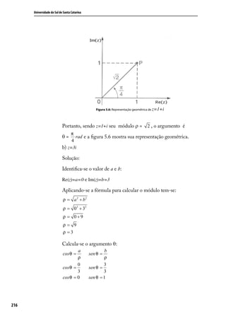 Universidade do Sul de Santa Catarina




                                                  Figura 5.6: Representação geométrica de z=1+i




                            Portanto, sendo z=1+i seu módulo ρ =                    2 , o argumento é
                                π
                            θ=     rad e a ﬁgura 5.6 mostra sua representação geométrica.
                                 4
                            b) z=3i

                            Solução:

                            Identiﬁca-se o valor de a e b:

                            Re(z)=a=0 e Im(z)=b=3

                            Aplicando-se a fórmula para calcular o módulo tem-se:
                            ρ = a 2 + b2
                            ρ = 02 + 32
                            ρ = 0+9
                            ρ= 9
                            ρ =3

                            Calcula-se o argumento θ:
                                    a                  b
                            cos θ =           sen θ =
                                    ρ                 ρ
                                    0                 3
                            cos θ =           sen θ =
                                    3                 3
                            cos θ = 0         sen θ = 1




216
 