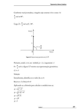Trigonometria e Números Complexos




Conforme você já estudou, o ângulo cujo cosseno é 0 e o seno 1 é
π
  rad ou 90o .
2

               π
Logo, θ =        rad ou θ = 90o .
               2




                      Figura 5.7: Representação geométrica de z=3i




Portanto, sendo z=3i, seu módulo ρ = 3, o argumento é
     π
θ=     rad e a ﬁgura 5.7 mostra sua representação geométrica.
     2
c) z=-3

Solução:

Inicialmente, identiﬁca-se o valor de a e b:

Re(z)=a=-3 e Im(z)=b=0

Aplicando-se a fórmula para calcular o módulo tem-se:
ρ = a 2 + b2

     (−3)
           2
ρ=             + 02
ρ = 9+0
ρ= 9
ρ =3


                                             Unidade 5                                                   217
 
