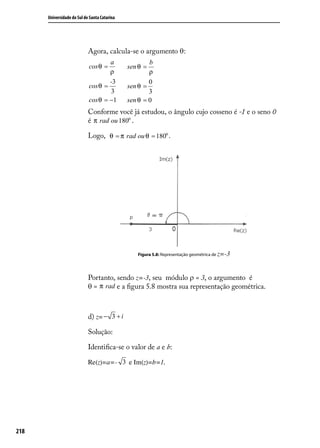 Universidade do Sul de Santa Catarina




                            Agora, calcula-se o argumento θ:
                                    a                 b
                            cos θ =           sen θ =
                                    ρ                 ρ
                                    -3                0
                            cos θ =           sen θ =
                                    3                 3
                            cos θ = −1        sen θ = 0
                            Conforme você já estudou, o ângulo cujo cosseno é -1 e o seno 0
                            é π rad ou 180o .

                            Logo, θ = π rad ou θ = 180o .




                                                 Figura 5.8: Representação geométrica de z=-3




                            Portanto, sendo z=-3, seu módulo ρ = 3, o argumento é
                            θ = π rad e a ﬁgura 5.8 mostra sua representação geométrica.



                            d) z= − 3 + i

                            Solução:

                            Identiﬁca-se o valor de a e b:

                            Re(z)=a=- 3 e Im(z)=b=1.




218
 
