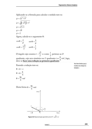 Trigonometria e Números Complexos




Aplicando-se a fórmula para calcular o módulo tem-se:
ρ = a 2 + b2

      (− 3 ) + 1
                2
                     2
ρ=

ρ = 3 +1
ρ= 4
ρ =2
Agora, calcula-se o argumento θ:
          a                  b
cos θ =              sen θ =
          ρ                  ρ
          - 3                1
cos θ =              sen θ =
           2                 2

                             3         1
O ângulo cujo cosseno é −      e o seno pertence ao 2o
                            2          2
                                                  π
quadrante, cujo arco simétrico no 1 quadrante é x= rad , logo,
                                    º
                                                  6
deve-se fazer uma redução ao primeiro quadrante.
                                                                                                 Você deve lembrar que já
Fazendo a redução tem-se:                                                                        estudou esta redução na
                                                                                                 Unidade 2.
θ =π −x
          π
θ =π -
          6
     5π
θ=      rad
      6


                         5π
Desta forma θ =             rad .
                          6




                    Figura 5.9: Representação geométrica de z= −   3 +i


                                                Unidade 5                                                             219
 