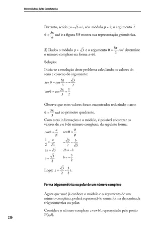 Universidade do Sul de Santa Catarina




                            Portanto, sendo z= − 3 + i , seu módulo ρ = 2, o argumento é
                                  5π
                            θ=       rad e a ﬁgura 5.9 mostra sua representação geométrica.
                                   6


                                                                            5π
                            2) Dados o módulo ρ = 3 e o argumento θ =   rad determine
                                                                      3
                            o número complexo na forma a+bi.

                            Solução:

                            Inicia-se a resolução deste problema calculando os valores do
                            seno e cosseno do argumento:
                                        5π     3
                            sen θ = sen    =−
                                         3    2
                                        5π 1
                            cos θ = cos    =
                                         3 2


                            Observe que estes valores foram encontrados reduzindo o arco
                                  5π
                            θ=       rad ao primeiro quadrante.
                                   3
                            Com estas informações e o módulo, é possível encontrar os
                            valores de a e b do número complexo, da seguinte forma:
                                         a               b
                            cos θ =            sen θ =
                                         ρ               ρ
                            1   a                  3   b
                              =                −     =
                            2    3                2     3
                            2a = 3             2b = −3
                                     3               3
                            a=                 b=−
                                    2                2

                                               3 3
                            Logo: z =           − i.
                                              2 2


                            Forma trigonométrica ou polar de um número complexo

                            Agora que você já conhece o módulo e o argumento de um
                            número complexo, poderá representá-lo numa forma denominada
                            trigonométrica ou polar.

                            Considere o número complexo z=a+bi, representado pelo ponto
                            P(a,b).
220
 