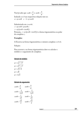 Trigonometria e Números Complexos




                                     a          b
Você já sabe que cosθ =                e sen θ = .
                                     ρ          ρ
Isolando a e b nas respectivas relações tem-se:
a = ρ cos θ       e b = ρ .sen θ


Substituindo em z=a+bi:
z = ρ cos θ + ρ sen θ .i
z = ρ .(cos θ + isen θ )
Portanto, z = ρ .(cos θ + isen θ ) é a forma trigonométrica ou polar
do complexo z.

Exemplos:

1) Escreva na forma trigonométrica o número complexo z=2+2i.

Solução:

Para escrever z na forma trigonométrica deve-se calcular o
módulo e o argumento do complexo.


Cálculo do módulo:
ρ = a 2 + b2
ρ = 22 + 22
ρ = 4+4
ρ= 8
ρ =2 2



Cálculo do argumento:
          a                  b
cos θ =            sen θ =
          ρ                  ρ
              2                  2
cos θ =            sen θ =
        2 2                2 2
         1                  1
cos θ =            sen θ =
          2                  2
            2                 2
cos θ =            sen θ =
           2                 2


                                             Unidade 5                                       221
 