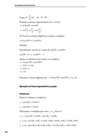 Universidade do Sul de Santa Catarina




                                π
              Logo, θ =           rad         ou   θ = 45o .
                                4
              Portanto, a forma trigonométrica de z=2+2i é:
               z = ρ .(cos θ + isen θ )
                            π      π
               z = 2 2 . cos + isen 
                            4      4

              2) Escreva na forma algébrica o número complexo

              z=5.(cos270º + i sen270º).

              Solução:

              Inicialmente calcula-se o valor do cos270º e sen270º.

              cos270º = 0 e sen270º = -1

              Agora se substitui esses valores no complexo
               z = 5.(cos 270º +i.sen 270º )
               z = 5.[0 + i.(−1)]
               z = 5.(0 − i )
               z = −5i

              Portanto, a forma algébrica de z = 5.(cos 270º +isen270º ) é z=-5i.


              Operações na forma trigonométrica ou polar


              Multiplicação
              Sejam os números complexos

              z1 = ρ1(cosθ1 + isenθ1) e

              z2 = ρ2(cosθ2 + isenθ2)

              Efetuando a multiplicação entre z1 e z2 , tem-se:

              z1. z2 = ρ1 (cosθ1 + isenθ1) . ρ2 (cosθ2 + isenθ2)

              z1. z2=ρ1. ρ2 (cosθ1. cosθ2 + icosθ1. senθ2+ isenθ1. cosθ2+ i2senθ1.senθ2)

              z1. z2=ρ1. ρ2 [(cosθ1.cosθ2-senθ1.senθ2) + i(cosθ1.senθ2+ senθ1.cosθ2)]


222
 