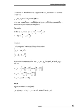 Trigonometria e Números Complexos




Utilizando as transformações trigonométricas, estudadas na unidade
4, tem-se:

z1. z2 =ρ1. ρ2 [cos(θ1+θ2)+isen(θ1+θ2)]

Note que para efetuar a multiplicação basta multiplicar os módulos e
somar os argumentos dos complexos.

Exemplo:
                                    π        π
Efetue z1. z2 , sendo z1 = 3. cos     + i.sen  e
                                    3        3
              2π        2π
z2 = 2.(cos      + i.sen ) .
               3         3


Solução:

Dos complexos retira-se os seguintes dados:
               π
 ρ1 = 3 e θ1 = 3


 ρ = 2 e θ = 2π
 2

            2
                3


Substituindo-se esses dados em z1. z2 =ρ1. ρ2[cos(θ1+θ2)+isen(θ1+θ2)]
tem-se:

                π 2π             π 2π  
z1 .z2 = 3.2. cos  +     + isen  +    
               3 3               3 3 
              3π          3π  
z1 .z2 = 6. cos   + isen   
              3           3 
z1 .z2 = 6. (cos π + isenπ )


Divisão
Sejam os números complexos

z1 = ρ1(cosθ1 + isenθ1) e z2 = ρ2 (cosθ2 + isenθ2) com z2 ≠ 0




                                        Unidade 5                                            223
 
