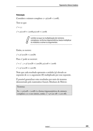 Trigonometria e Números Complexos




Potenciação
Considere o número complexo z = ρ.(cosθ + i.senθ).

Tem-se que:

z2 = z.z

z2 = ρ.(cosθ + i.senθ).ρ.(cosθ + i.senθ)


                   Lembre-se que na multiplicação de números
                   complexos, na forma trigonométrica, basta multiplicar
                   os módulos e somar os argumentos.



Então, se escreve:

z2 = ρ2.(cos2θ + i.sen2θ)

Para z3 pode-se escrever:

z3 = z2 . z = ρ2.(cos2θ + i.sen2θ) .ρ.(cosθ + i.senθ)

z3 = ρ3.(cos3θ + i.sen3θ)

Note que cada resultado apresenta o módulo (ρ) elevado ao
expoente de z e o argumento (θ) multiplicado por esse expoente.

É possível generalizar estes resultados por meio do teorema
demonstrado pelo matemático francês Abraham de Moivre:

Teorema:

Se z = ρ.(cosθ + i.senθ) é a forma trigonométrica do número
complexo z e n um inteiro, então: zn = ρn.(cos nθ + i.sen nθ).




                                      Unidade 5                                             225
 