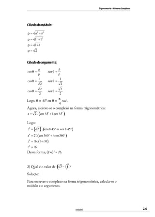 Trigonometria e Números Complexos




Cálculo do módulo:

ρ = a 2 + b2
ρ = 12 + 12
ρ = 1+1
ρ= 2


Cálculo do argumento:
        a                   b
cos θ =             sen θ =
        ρ                   ρ
         1                   1
cos θ =             sen θ =
          2                   2
            2                  2
cos θ =             sen θ =
           2                  2
                              π
Logo, θ = 45º ou θ =            rad .
                              4
Agora, escreve-se o complexo na forma trigonométrica:
           (
z = 2 . cos 45 + i sen 45        )
Logo:
       ( 2 ) .(cos 8.45º +i sen 8.45º )
               8
z8 =
z 8 = 24 .(cos 360º + i sen 360º )
z 8 = 16 . (1 + i.0 )
z 8 = 16
Dessa forma, (1+i) 8 = 16.



                          ( 3 − i) ?
                                       10
2) Qual é o valor de

Solução:

Para escrever o complexo na forma trigonométrica, calcula-se o
módulo e o argumento.




                                            Unidade 5                                       227
 