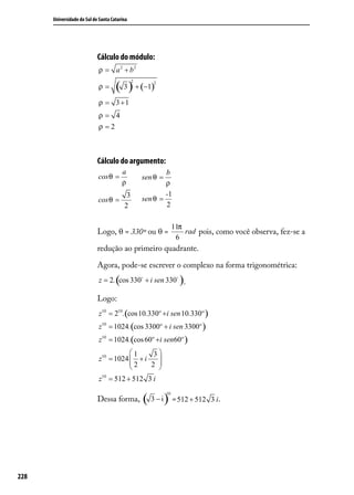 Universidade do Sul de Santa Catarina




                            Cálculo do módulo:
                            ρ = a 2 + b2

                                     ( 3 ) + (−1)
                                              2      2
                            ρ=

                            ρ = 3 +1
                            ρ= 4
                            ρ =2



                            Cálculo do argumento:
                                         a                b
                            cos θ =               sen θ =
                                         ρ                ρ
                                          3               -1
                            cos θ =               sen θ =
                                         2                2

                                                                 11π
                            Logo, θ = 330º ou θ =                    rad pois, como você observa, fez-se a
                                                                  6
                            redução ao primeiro quadrante.

                            Agora, pode-se escrever o complexo na forma trigonométrica:
                                     (
                            z = 2. cos 330 + i sen 330 .         )
                            Logo:
                            z10 = 210 .(cos10.330º +i sen 10.330º )
                            z10 = 1024.(cos 3300º + i sen 3300º )
                            z10 = 1024.(cos 60º +i sen60º )
                                       1     3
                            z10 = 1024  + i
                                       2      
                                            2 
                                               
                            z10 = 512 + 512 3 i

                                                  ( 3 − i ) = 512 + 512
                                                            10
                            Dessa forma,                                     3 i.




228
 