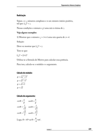 Trigonometria e Números Complexos




Radiciação

Sejam z e zk números complexos e n um número inteiro positivo,
tal que: (zk) n = z.

Nessas condições o número zk é uma raiz n-ésima de z.

Veja alguns exemplos:

1) Mostrar que o número zk = 1+i é uma raiz quarta de z=-4.

Solução:

Deve-se mostrar que (zk) 4 = z.

Tem-se que:

(zk) 4 = (1+i) 4

Utiliza-se a fórmula de Moivre para calcular essa potência.

Para isso, calcula-se o módulo e o argumento.


Cálculo do módulo:
ρ = a 2 + b2
ρ = 12 + 12
ρ = 1+1
ρ= 2



Cálculo do argumento:
        a                  b
cos θ =            sen θ =
        ρ                  ρ
         1                  1
cos θ =            sen θ =
          2                  2
            2                 2
cos θ =            sen θ =
           2                 2
                             π
Logo, θ = 45º ou θ =           rad .
                             4



                                       Unidade 5                                       229
 