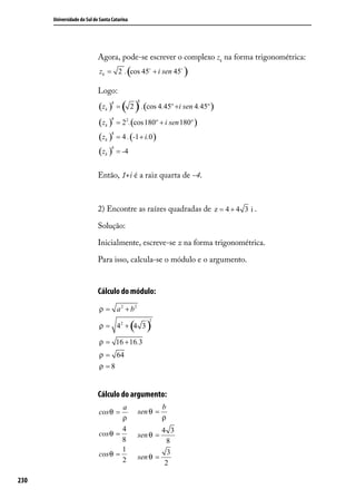 Universidade do Sul de Santa Catarina




                            Agora, pode-se escrever o complexo zk na forma trigonométrica:
                                           (
                            zk = 2 . cos 45 + i sen 45       )
                            Logo:

                                          ( 2 ) .(cos 4.45º +i sen 4.45º )
                                               4
                            (zk )
                                  4
                                      =

                            (zk ) = 22.(cos180º + i sen 180º )
                                  4



                            (zk ) = 4 . (-1 + i.0 )
                                 4



                            (zk ) = -4
                                 4




                            Então, 1+i é a raiz quarta de -4.



                            2) Encontre as raízes quadradas de z = 4 + 4 3 i .

                            Solução:

                            Inicialmente, escreve-se z na forma trigonométrica.

                            Para isso, calcula-se o módulo e o argumento.


                            Cálculo do módulo:
                            ρ = a 2 + b2

                                              ( )
                                                   2
                            ρ = 42 + 4 3

                            ρ = 16 + 16.3
                            ρ = 64
                            ρ =8


                            Cálculo do argumento:
                                    a                    b
                            cos θ =            sen θ =
                                    ρ                    ρ
                                    4                  4 3
                            cos θ =            sen θ =
                                    8                   8
                                    1                    3
                            cos θ =            sen θ =
                                    2                   2

230
 