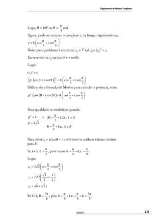 Trigonometria e Números Complexos




                           π
Logo, θ = 60º ou θ =         rad .
                           3
Agora, pode-se escrever o complexo z na forma trigonométrica:
           π       π 
z = 8.  cos + i sen 
           3       3 
Note que o problema é encontrar zk ∈               tal que (zk) 2 = z.

Escrevendo-se zk=ρ.(cosθ + i senθ).

Logo:

(zk) 2 = z
                          2        π       π
 ρ . (cos θ + i sen θ ) = 8.  cos + i sen 
                       
                                   3       3
Utilizando a fórmula de Moivre para calcular a potência, vem:
                                  π       π
ρ 2 .(cos 2θ + i sen 2θ ) = 8. cos + i sen 
                                  3       3


Essa igualdade se estabelece quando:

ρ2 = 8       e 2θ = π + k.2π , k ∈ Z
                      3
ρ =2 2               π
                θ=     + k.π , k ∈ Z
                     6


Para obter zk = ρ.(cosθ + i senθ) deve-se atribuir valores inteiros
para k:
              π                 π       π
Se k=0, θ =     , pois temos θ = + 0.π = .
              6                 6       6
Logo:
             π      π
z0 = 2 2  cos + isen 
             6      6
          3      1
z0 = 2 2 
          2  + i. 
                 2
                   
z0 = 6 + 2 i

              7π           π       π     7π
Se k=1, θ =      , pois θ = + 1.π = + π = .
               6           6       6      6



                                       Unidade 5                                                   231
 