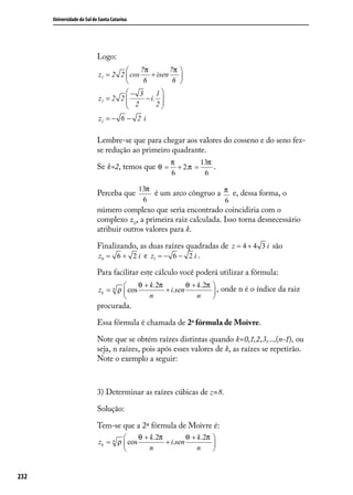 Universidade do Sul de Santa Catarina




                            Logo:
                                          7π        7π 
                            z1 = 2 2  cos    + isen    
                                           6         6 
                                     − 3      1
                            z1 = 2 2 
                                      2 − i. 2  
                                                 
                            z1 = − 6 − 2 i

                            Lembre-se que para chegar aos valores do cosseno e do seno fez-
                            se redução ao primeiro quadrante.
                                                       π         13π
                            Se k=2, temos que θ =        + 2.π =     .
                                                       6          6

                                              13π
                            Perceba que           é um arco côngruo a π e, dessa forma, o
                                               6                      6
                            número complexo que seria encontrado coincidiria com o
                            complexo z0, a primeira raiz calculada. Isso torna desnecessário
                            atribuir outros valores para k.

                            Finalizando, as duas raízes quadradas de z = 4 + 4 3 i são
                            z0 = 6 + 2 i e z1 = − 6 − 2 i .

                            Para facilitar este cálculo você poderá utilizar a fórmula:
                                          θ + k .2π         θ + k .2π    , onde n é o índice da raiz
                            zk = n ρ  cos           + i.sen             
                                              n                 n       
                            procurada.

                            Essa fórmula é chamada de 2a fórmula de Moivre.

                            Note que se obtém raízes distintas quando k=0,1,2,3,...,(n-1), ou
                            seja, n raízes, pois após esses valores de k, as raízes se repetirão.
                            Note o exemplo a seguir:



                            3) Determinar as raízes cúbicas de z=8.

                            Solução:

                            Tem-se que a 2ª fórmula de Moivre é:
                                          θ + k .2π         θ + k .2π 
                            zk = n ρ  cos           + i.sen           
                                              n                 n     


232
 