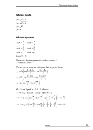 Trigonometria e Números Complexos




Cálculo do módulo:
ρ = a 2 + b2
ρ = 82 + 0 2
ρ = 64
ρ =8



Cálculo do argumento:
         a             b
cos θ =        sen θ =
        ρ              ρ
        8              0
cos θ =        sen θ =
        8              8
cos θ = 1      sen θ = 0
Logo θ = 0 .

Portanto a forma trigonométrica do complexo é
z = 8(cos 0 + isen0) .

Encontram-se as raízes cúbicas de 8 da seguinte forma:
               θ + k .2π          θ + k .2π 
zk = n ρ  cos            + i.sen            
                   n                  n     
              0 + 2 kπ          0 + 2 kπ 
zk = 3 8  cos           + i.sen           
                  3                 3 
             2 kπ          2 kπ 
zk = 2.  cos      + i.sen       
               3             3 

O valor de k pode ser 0, 1 e 2, observe:
k = 0 ⇒ z0 = 2. (cos 0 + isen0 ) = 2. (1 + i.0 ) = 2
                     2π        2π       1       3
k = 1 ⇒ z1 = 2.  cos    + isen    = 2.  − + i
                                                     = −1 + 3i
                                                     
                      3         3       2      2 

                     4π        4π        1       3
k = 2 ⇒ z2 = 2.  cos    + isen     = 2.  − − i
                                           2          = −1 − 3i
                                                      
                      3         3               2 




                                          Unidade 5                                         233
 
