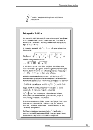 Trigonometria e Números Complexos




           Conheça agora como surgiram os números
           complexos.




Retrospectiva Histórica

Os números complexos surgiram em meados do século XVI
com o matemático italiano Rafael Bombelli, utilizando a
fórmula de Gerônimo Cardano para resolver equações do
tipo x 3 + ax + b = 0.
A equação resolvida foi x 3 − 15 x − 4 = 0 , que aplicando a
fórmula de

                  b   a3 b2 3 b  a3 b2
Cardano x = 3 −     +   +  + − −   +   ele
                  2   27 4    2  27 4
obteve o seguinte resultado:
x = 3 2 + −121 + 3 2 − −121 .
A existência de um radicando negativo era um sinal de
que o problema que gerou essa equação não teria solução.
Porém, Bombelli sabia, por substituição direta na equação
x3 − 15 x − 4 = 0 , que x=4 era uma solução.
Embora considerando impossível a existência de −121 ,
Bombelli teve que admitir a utilidade desse número como
ferramenta de cálculo, e observou que era possível escrever
  −121 de outra forma:     −121 = 121. (−1) = 11. −1 .
Logo, Bombelli tentou encontrar regras para as raízes
quadradas de números negativos; fazendo

( −1 ) =-1. Com suas regras, a fórmula de Cardano
       2


funcionava perfeitamente em qualquer caso, o que o
deixava seguro de seus resultados.
Assim, passou a desenvolver regras para operar com esses
novos entes matemáticos, chamando-os de “números
ﬁctícios”, “números impossíveis”, “números místicos” ou
“números imaginários”.
Foi Euler, mais tarde, que substituiu −1 pela letra i,
dando assim a idéia para a unidade de um novo conjunto
numérico: O conjunto dos números complexos.




                               Unidade 5                                              237
 