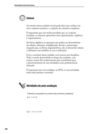 Universidade do Sul de Santa Catarina




                            Síntese

                            Ao término desta unidade você já pode dizer que conhece um
                            novo conjunto numérico: o conjunto dos números complexos.

                            É importante que você tenha percebido que, no conjunto
                            estudado, os números apresentam duas representações: algébrica
                            e trigonométrica.

                            Na forma algébrica as operações que podem ser desenvolvidas
                            são adição, subtração, multiplicação, divisão e potenciação,
                            enquanto que, na forma trigonométrica, não se desenvolve adição
                            e subtração, mas trabalha-se com a radiciação.

                            Com a conclusão desta unidade, você encerra esta disciplina.
                            Todo o estudo desenvolvido ao longo das unidades, com
                            certeza, trouxe-lhe conhecimentos que contribuirão para
                            o desenvolvimento de suas atividades como proﬁssional da
                            educação.

                            É importante que você veriﬁque, no EVA, se suas atividades
                            estão todas prontas e revisadas.




                            Atividades de auto-avaliação

                             1) Resolva as equações no universo dos números complexos:
                             a) x2 + 4 = 0




                             b) x2 – 4 x + 5 = 0




238
 