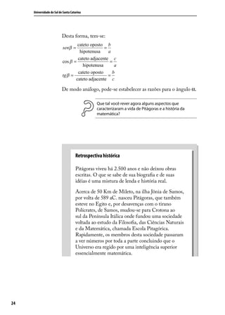 Universidade do Sul de Santa Catarina




                           Desta forma, tem-se:
                                   cateto oposto b
                           senβ =                =
                                    hipotenusa     a
                                   cateto adjacente c
                           cos β =                  =
                                      hipotenusa      a
                                   cateto oposto     b
                           tg β =                  =
                                  cateto adjacente c

                           De modo análogo, pode-se estabelecer as razões para o ângulo α.

                                                Que tal você rever agora alguns aspectos que
                                                caracterizaram a vida de Pitágoras e a história da
                                                matemática?




                                     Retrospectiva histórica

                                     Pitágoras viveu há 2.500 anos e não deixou obras
                                     escritas. O que se sabe de sua biograﬁa e de suas
                                     idéias é uma mistura de lenda e história real.

                                     Acerca de 50 Km de Mileto, na ilha Jônia de Samos,
                                     por volta de 589 aC. nasceu Pitágoras, que também
                                     esteve no Egito e, por desavenças com o tirano
                                     Polícrates, de Samos, mudou-se para Crotona ao
                                     sul da Península Itálica onde fundou uma sociedade
                                     voltada ao estudo da Filosoﬁa, das Ciências Naturais
                                     e da Matemática, chamada Escola Pitagórica.
                                     Rapidamente, os membros desta sociedade passaram
                                     a ver números por toda a parte concluindo que o
                                     Universo era regido por uma inteligência superior
                                     essencialmente matemática.




24
 