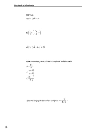 Universidade do Sul de Santa Catarina




                             5) Efetue:
                             a) (2 – i).(1 + 3i)




                                  1  1 
                             b)    + i  . − i 
                                  2  2 




                             c) (1 + i).(2 – i).(1 + 2i)




                             6) Expresse os seguintes números complexos na forma a+bi:
                                −2 + i
                             a)
                                  2i
                                4 + 2i
                             b)
                                2 − 2i
                                (1 + i )
                                          2

                             c)
                                    2−i




                                                                             3
                             7) Qual o conjugado do número complexo z =          ?
                                                                          1 + 2i




240
 