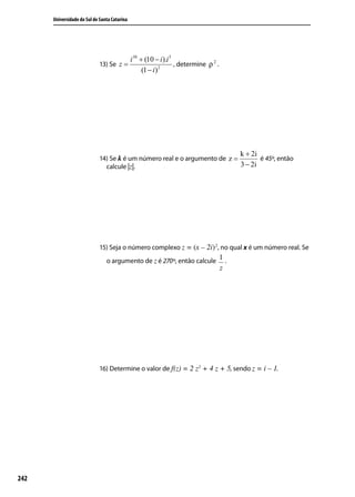 Universidade do Sul de Santa Catarina




                                              i 38 + (10 − i ).i 3
                             13) Se z =                            , determine ρ 2 .
                                                    (1 − i ) 2




                                                                                           k + 2i
                             14) Se k é um número real e o argumento de z =        é 45º, então
                               calcule |z|.                                 3 − 2i




                             15) Seja o número complexo z = (x – 2i) 2, no qual x é um número real. Se
                                o argumento de z é 270º, então calcule 1 .
                                                                                       z




                             16) Determine o valor de f(z) = 2 z2 + 4 z + 5, sendo z = i – 1.




242
 