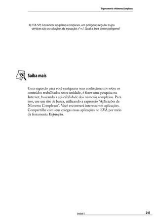 Trigonometria e Números Complexos




3) (ITA-SP) Considere no plano complexo, um polígono regular cujos
   vértices são as soluções da equação z6 =1. Qual a área deste polígono?




Saiba mais

Uma sugestão para você enriquecer seus conhecimentos sobre os
conteúdos trabalhados nesta unidade, é fazer uma pesquisa na
Internet, buscando a aplicabilidade dos números complexos. Para
isso, use um site de busca, utilizando a expressão “Aplicações de
Números Complexos”. Você encontrará interessantes aplicações.
Compartilhe com seus colegas essas aplicações no EVA por meio
da ferramenta Exposição.




                                      Unidade 5                                              245
 