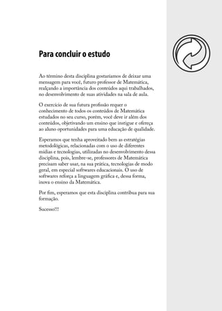 Para concluir o estudo

Ao término desta disciplina gostaríamos de deixar uma
mensagem para você, futuro professor de Matemática,
realçando a importância dos conteúdos aqui trabalhados,
no desenvolvimento de suas atividades na sala de aula.

O exercício de sua futura proﬁssão requer o
conhecimento de todos os conteúdos de Matemática
estudados no seu curso, porém, você deve ir além dos
conteúdos, objetivando um ensino que instigue e ofereça
ao aluno oportunidades para uma educação de qualidade.

Esperamos que tenha aproveitado bem as estratégias
metodológicas, relacionadas com o uso de diferentes
mídias e tecnologias, utilizadas no desenvolvimento dessa
disciplina, pois, lembre-se, professores de Matemática
precisam saber usar, na sua prática, tecnologias de modo
geral, em especial softwares educacionais. O uso de
softwares reforça a linguagem gráﬁca e, dessa forma,
inova o ensino da Matemática.

Por ﬁm, esperamos que esta disciplina contribua para sua
formação.

Sucesso!!!
 
