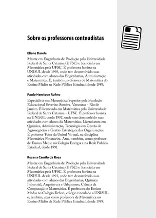 Sobre os professores conteudistas

Eliane Darela
Mestre em Engenharia de Produção pela Universidade
Federal de Santa Catarina (UFSC) e licenciada em
Matemática pela UFSC. É professora horista na
UNISUL desde 1998, onde tem desenvolvido suas
atividades com alunos das Engenharias, Administração
e Matemática. É, também, professora de Matemática do
Ensino Médio na Rede Pública Estadual, desde 1989.

Paulo Henrique Ruﬁno
Especialista em Matemática Superior pela Fundação
Educacional Severino Sombra, Vassouras - Rio de
Janeiro. É licenciado em Matemática pela Universidade
Federal de Santa Catarina - UFSC. É professor horista
na UNISUL desde 1992, onde tem desenvolvido suas
atividades com alunos da Matemática, Licenciatura em
Química, Administração, Tecnologia em Gestão de
Agronegócios e Gestão Estratégica das Organizações.
É professor Tutor da Unisul Virtual, na disciplina
Matemática Financeira. Atua, também, como professor
de Ensino Médio no Colégio Energia e na Rede Pública
Estadual, desde 1991.

Rosana Camilo da Rosa
Mestre em Engenharia de Produção pela Universidade
Federal de Santa Catarina (UFSC) e licenciada em
Matemática pela UFSC. É professora horista na
UNISUL desde 1993, onde tem desenvolvido suas
atividades com alunos das Engenharias, Química
Industrial, Arquitetura e Urbanismo, Ciência da
Computação e Matemática. É professora do Ensino
Médio no Colégio Dehon, colégio vinculado a UNISUL
e, também, atua como professora de Matemática no
Ensino Médio da Rede Pública Estadual, desde 1989.
 