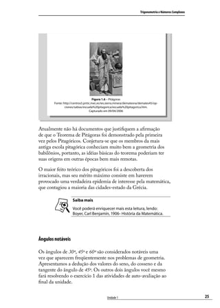 Trigonometria e Números Complexos




                                      Figura 1.6 – Pitágoras
        Fonte: http://centros5.pntic.mec.es/ies.sierra.minera/dematesna/demates45/op-
                ciones/sabias/escuela%20pitagorica/escuela%20pitagorica.htm.
                                   Capturado em 09/04/2006




Atualmente não há documentos que justiﬁquem a aﬁrmação
de que o Teorema de Pitágoras foi demonstrado pela primeira
vez pelos Pitagóricos. Conjetura-se que os membros da mais
antiga escola pitagórica conheciam muito bem a geometria dos
babilônios, portanto, as idéias básicas do teorema poderiam ter
suas origens em outras épocas bem mais remotas.

O maior feito teórico dos pitagóricos foi a descoberta dos
irracionais, mas seu mérito máximo consiste em haverem
provocado uma verdadeira epidemia de interesse pela matemática,
que contagiou a maioria das cidades-estado da Grécia.

                     Saiba mais
                     Você poderá enriquecer mais esta leitura, lendo:
                     Boyer, Carl Benjamin, 1906- História da Matemática.




Ângulos notáveis

Os ângulos de 30º, 45º e 60º são considerados notáveis uma
vez que aparecem freqüentemente nos problemas de geometria.
Apresentamos a dedução dos valores do seno, do cosseno e da
tangente do ângulo de 45º. Os outros dois ângulos você mesmo
fará resolvendo o exercício 1 das atividades de auto-avaliação ao
ﬁnal da unidade.


                                               Unidade 1                                                    25
 