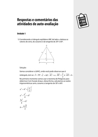 Respostas e comentários das
atividades de auto-avaliação

Unidade 1

1) Considerando o triângulo eqüilátero ABC de lado a, deduza os
   valores do seno, do cosseno e da tangente de 30º e 60º.




  Solução:
  Vamos considerar o ∆AHC, onde você pode observar que é
                          o                             a
  retângulo, tem-se Â = 30 ,          , AC = a , HC =     e AH = h .
                                                        2
  No primeiro momento vamos usar o teorema de Pitágoras para
  obtermos h em função de a, e, dessa forma, calculamos as razões
  trigonométricas seno, cosseno e tangente de 30º e 60º.
                   2
    2    2   a
  a = h + 
             2
          2
        a
  a2 −      = h2
        4
     2
  3a
       = h2
   4
       a 3
  h=
         2
 