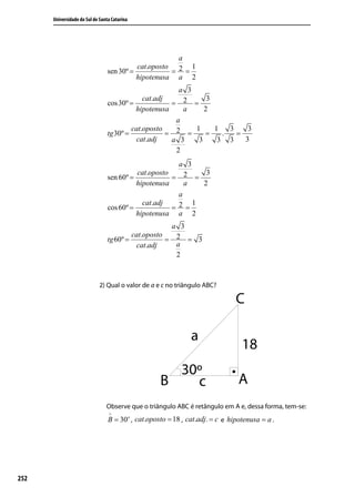 Universidade do Sul de Santa Catarina




                                                      a
                                           cat.oposto 2 1
                                 sen 30º =           = =
                                           hipotenusa a 2
                                                         a 3
                                              cat.adj            3
                                 cos 30º =             = 2 =
                                           hipotenusa     a     2
                                                        a
                                          cat.oposto         1     1   3    3
                                 tg 30º =             = 2 =     =    .   =
                                           cat.adj     a 3    3     3 3    3
                                                        2
                                                       a 3
                                           cat.oposto    2 = 3
                                 sen 60º =            =
                                           hipotenusa    a   2
                                                       a
                                             cat.adj       1
                                 cos 60º =           = 2 =
                                           hipotenusa a 2
                                                         a 3
                                          cat.oposto      2 = 3
                                 tg 60º =            =
                                           cat.adj        a
                                                          2



                             2) Qual o valor de a e c no triângulo ABC?




                                Observe que o triângulo ABC é retângulo em A e, dessa forma, tem-se:
                                 ∧
                                 B = 30o , cat.oposto = 18 , cat.adj. = c e hipotenusa = a .




252
 