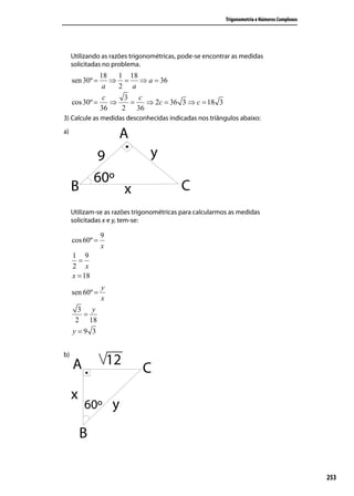 Trigonometria e Números Complexos




     Utilizando as razões trigonométricas, pode-se encontrar as medidas
     solicitadas no problema.
               18   1 18
     sen 30º =    ⇒ = ⇒ a = 36
                a   2 a
                c     3 c
     cos 30º =    ⇒    =  ⇒ 2c = 36 3 ⇒ c = 18 3
               36    2 36
3) Calcule as medidas desconhecidas indicadas nos triângulos abaixo:
a)




     Utilizam-se as razões trigonométricas para calcularmos as medidas
     solicitadas x e y, tem-se:

                 9
     cos 60º =
                 x
     1 9
       =
     2 x
     x = 18
                 y
     sen 60º =
                 x
      3 y
       =
     2 18
     y=9 3


b)




                                                                                              253
 