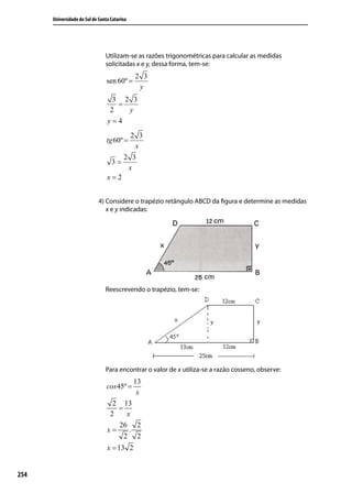 Universidade do Sul de Santa Catarina




                                Utilizam-se as razões trigonométricas para calcular as medidas
                                solicitadas x e y, dessa forma, tem-se:
                                              2 3
                                 sen 60º =
                                               y
                                  3 2 3
                                   =
                                 2   y
                                 y=4
                                       2 3
                                 tg 60º =
                                        x
                                     2 3
                                  3=
                                      x
                                 x=2


                             4) Considere o trapézio retângulo ABCD da ﬁgura e determine as medidas
                                x e y indicadas:




                                Reescrevendo o trapézio, tem-se:




                                Para encontrar o valor de x utiliza-se a razão cosseno, observe:
                                              13
                                 cos 45º =
                                               x
                                   2 13
                                    =
                                  2    x
                                    26 2
                                 x=     .
                                      2 2
                                 x = 13 2


254
 
