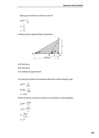 Trigonometria e Números Complexos




  Agora, para encontrar o valor de y tem-se:
               y
   tg 45º =
              13
       y
  1=
      13
   y = 13
5) Observando a seguinte ﬁgura, determine:




a) O valor de a;
b) O valor de b;
c) A medida do segmento AD.


a) O valor de a pode ser encontrado utilizando a razão tangente, veja:
             a
   tg 25º =
           100
              a
   0, 466 =
            100
   a = 46, 6
b) Para encontrar o valor de b utiliza-se, novamente, a razão tangente:

            46, 6
   tg 70º =
              b
           46, 6
   2, 75 =
             b
       46, 6
   b=
       2, 75
   b = 17




                                                                                              255
 