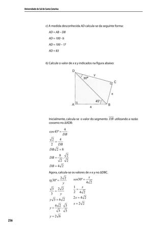 Universidade do Sul de Santa Catarina




                             c) A medida desconhecida AD calcula-se da seguinte forma:
                                AD = AB – DB
                                AD = 100 - b
                                AD = 100 – 17
                                AD = 83


                             6) Calcule o valor de x e y indicados na ﬁgura abaixo:




                                Inicialmente, calcula-se o valor do segmento DB utilizando a razão
                                cosseno no ∆ADB:

                                                4
                                 cos 45º =
                                               DB
                                   2    4
                                     =
                                  2    DB
                                 DB 2 = 8
                                              8   2
                                 DB =           .
                                               2 2
                                 DB = 4 2
                                Agora, calcula-se os valores de x e y no ∆DBC.
                                              2 2                 x
                                 tg 30º =             sen30º =
                                               y                 4 2
                                                      1   x
                                   3 2 2                =
                                    =                 2 4 2
                                  3   y
                                                      2x = 4 2
                                 y 3=6 2
                                                      x=2 2
                                       6 2 3
                                 y=        .
                                         3   3
                                 y=2 6
256
 
