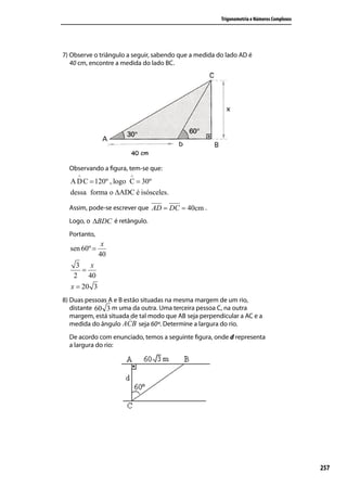 Trigonometria e Números Complexos




7) Observe o triângulo a seguir, sabendo que a medida do lado AD é
   40 cm, encontre a medida do lado BC.




  Observando a ﬁgura, tem-se que:
     ∧                 ∧
  A D C = 120º , logo C = 30º
  dessa forma o ∆ADC é isósceles.

  Assim, pode-se escrever que AD = DC = 40cm .
  Logo, o ∆BDC é retângulo
                 retângulo.
  Portanto,
               x
  sen 60º =
              40
    3    x
      =
   2    40
  x = 20 3
8) Duas pessoas A e B estão situadas na mesma margem de um rio,
   distante 60 3 m uma da outra. Uma terceira pessoa C, na outra
   margem, está situada de tal modo que AB seja perpendicular a AC e a
   medida do ângulo        seja 60º. Determine a largura do rio.
  De acordo com enunciado, temos a seguinte ﬁgura, onde d representa
  a largura do rio:




                                                                                           257
 