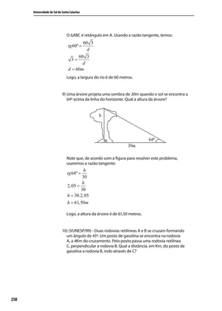 Universidade do Sul de Santa Catarina




                                O ∆ABC é retângulo em A. Usando a razão tangente, temos:
                                        60 3
                                 tg 60º =
                                          d
                                      60 3
                                  3=
                                        d
                                 d = 60m
                                Logo, a largura do rio é de 60 metros.


                             9) Uma árvore projeta uma sombra de 30m quando o sol se encontra a
                                64º acima da linha do horizonte. Qual a altura da árvore?




                                Note que, de acordo com a ﬁgura para resolver este problema,
                                usaremos a razão tangente:
                                           h
                                 tg 64º =
                                          30
                                          h
                                 2, 05 =
                                         30
                                 h = 30.2, 05
                                 h = 61,50m

                                Logo, a altura da árvore é de 61,50 metros.


                             10) (VUNESP/99) - Duas rodovias retilíneas A e B se cruzam formando
                               um ângulo de 45º. Um posto de gasolina se encontra na rodovia
                               A, a 4Km do cruzamento. Pelo posto passa uma rodovia retilínea
                               C, perpendicular a rodovia B. Qual a distância, em Km, do posto de
                               gasolina a rodovia B, indo através de C?




258
 