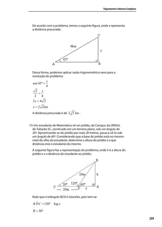 Trigonometria e Números Complexos




  De acordo com o problema, temos a seguinte ﬁgura, onde x representa
  a distância procurada:




  Dessa forma, podemos aplicar razão trigonométrica seno para a
  resolução do problema:
              x
  sen 45º =
              4
    2 x
      =
   2    4
  2x = 4 2
  x = 2 2km
  A distância procurada é de 2 2 km .


11) Um estudante de Matemática vê um prédio, do Campus da UNISUL
   de Tubarão SC, construído em um terreno plano, sob um ângulo de
   30º. Aproximando-se do prédio por mais 20 metros, passa a vê-lo sob
   um ângulo de 60º. Considerando que a base do prédio está no mesmo
   nível do olho do estudante, determine a altura do prédio e a que
   distância está o estudante do mesmo.
  A seguinte ﬁgura faz a representação do problema, onde h é a altura do
  prédio e x a distância do estudante ao prédio:




  Note que o triângulo BCD é isósceles, pois tem-se:
       ∧
  B D C = 120º log o
   ^
  B = 30º

                                                                                           259
 