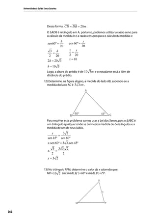 Universidade do Sul de Santa Catarina




                                Dessa forma, CD = DB = 20m .
                                O ∆ADB é retângulo em A, portanto, podemos utilizar a razão seno para
                                o cálculo da medida h e a razão cosseno para o cálculo da medida x:
                                              h                 x
                                 sen60º =          cos 60º =
                                              20               20
                                   3 h             1 x
                                    =                =
                                  2   20           2 20
                                 2h = 20 3         x = 10

                                 h = 10 3
                                Logo, a altura do prédio é de 10 3m e o estudante está a 10m de
                                distância do prédio.
                             12) Determine, na ﬁgura abaixo, a medida do lado AB, sabendo-se a
                               medida do lado AC é 3 3cm .




                                Para resolver este problema vamos usar a Lei dos Senos, pois o ∆ABC é
                                um triângulo qualquer onde se conhece a medida de dois ângulos e a
                                medida de um de seus lados.
                                    x        3 3
                                         =
                                 sen 45º sen 60º
                                 x.sen 60º = 3 3.sen 45º
                                    3 3 3. 2
                                 x.  =
                                   2    2
                                 x=3 2


                             13) No triângulo RPM, determine o valor de x sabendo que:
                                                      ^               ^
                               MP= 10 2 cm; med( M )=60º e med( P )=75º.




260
 
