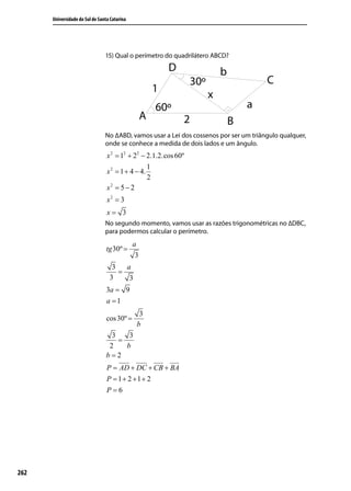 Universidade do Sul de Santa Catarina




                                15) Qual o perímetro do quadrilátero ABCD?




                                No ∆ABD, vamos usar a Lei dos cossenos por ser um triângulo qualquer,
                                onde se conhece a medida de dois lados e um ângulo.
                                 x 2 = 12 + 22 − 2.1.2.cos 60º
                                                  1
                                 x 2 = 1 + 4 − 4.
                                                  2
                                   2
                                 x = 5−2
                                 x2 = 3
                                 x= 3
                                No segundo momento, vamos usar as razões trigonométricas no ∆DBC,
                                para podermos calcular o perímetro.
                                              a
                                 tg 30º =
                                               3
                                   3   a
                                     =
                                  3     3
                                 3a = 9
                                 a =1
                                                3
                                 cos 30º =
                                               b
                                   3    3
                                     =
                                  2    b
                                 b=2
                                 P = AD + DC + CB + BA
                                 P = 1+ 2 +1+ 2
                                 P=6




262
 