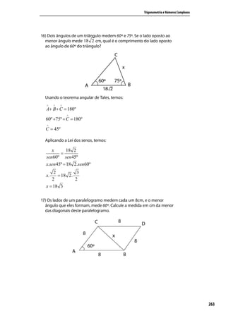 Trigonometria e Números Complexos




16) Dois ângulos de um triângulo medem 60º e 75º. Se o lado oposto ao
  menor ângulo mede 18 2 cm, qual é o comprimento do lado oposto
  ao ângulo de 60º do triângulo?




  Usando o teorema angular de Tales, temos:
   ∧   ∧   ∧
  A+ B + C = 180º
               ∧
  60º +75º + C = 180º
   ∧
  C = 45º

  Aplicando a Lei dos senos, temos:

      x    18 2
         =
   sen60º sen 45º
  x.sen 45º = 18 2.sen60º
      2          3
  x.    = 18 2.
     2          2
  x = 18 3

17) Os lados de um paralelogramo medem cada um 8cm, e o menor
  ângulo que eles formam, mede 60º. Calcule a medida em cm da menor
  das diagonais deste paralelogramo.




                                                                                          263
 