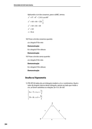 Universidade do Sul de Santa Catarina




                                Aplicando a Lei dos cossenos, para o ∆ABC, temos:
                                 x 2 = 82 + 82 − 2.8.8.cos 60º
                                                        1
                                 x 2 = 64 + 64 − 128.
                                                        2
                                 x 2 = 64 + 64 − 64
                                 x 2 = 64
                                 x = 8cm


                             18) Prove a lei dos cossenos quando:
                                a) o ângulo Â for reto
                                Demonstração
                                b) o ângulo Â for obtuso
                                Demonstração
                             19) Prove a lei dos senos quando:
                                a) o ângulo Â for reto
                                Demonstração
                                b) o ângulo Â for obtuso
                                Demonstração



                            Desaﬁos na Trigonometria

                             1) (ITA-SP) Os lados de um triângulo medem a, b e c centímetros. Qual o
                                valor do ângulo interno deste triângulo, oposto ao lado que mede a
                                cm, se forem satisfeitos as relações 3a=7c e 3b=8c?
                                                7c
                                 3a = 7c ⇒ a = 3
                                 
                                 
                                  3b = 8c ⇒ b = 8c
                                 
                                                 3




264
 