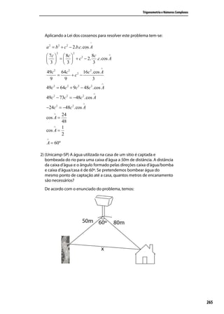 Trigonometria e Números Complexos




  Aplicando a Lei dos cossenos para resolver este problema tem-se:
                              ^
   a 2 = b 2 + c 2 − 2.b.c.cos A
         2         2
    7c   8c  2   8c      ∧

     =   + c − 2. .c.cos A
    3   3         3
                                       ∧
   49c 2 64c 2        16c 2 .cos A
        =      + c2 −
    9     9                 3
                                       ∧
   49c 2 = 64c 2 + 9c 2 − 48c 2 .cos A
                                   ∧
   49c 2 − 73c 2 = −48c 2 .cos A
                          ∧
   −24c 2 = −48c 2 .cos A
       ∧   24
   cos A =
           48
       ∧   1
   cos A =
           2
   ∧
   A = 60º

2) (Unicamp-SP) A água utilizada na casa de um sítio é captada e
   bombeada do rio para uma caixa d’água a 50m de distância. A distância
   da caixa d’água e o ângulo formado pelas direções caixa d’água/bomba
   e caixa d’água/casa é de 60º. Se pretendemos bombear água do
   mesmo ponto de captação até a casa, quantos metros de encanamento
   são necessários?
  De acordo com o enunciado do problema, temos:




                                                                                           265
 