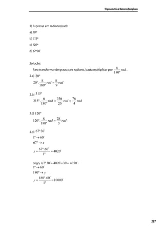 Trigonometria e Números Complexos




2) Expresse em radianos(rad):
a) 20º
b) 315º
c) 120º
d) 67º30´


Solução:
                                                                   π
  Para transformar de graus para radiano, basta multiplicar por        rad .
                                                                  180º
2.a) 20º
           π        π
   20º.        rad = rad
          180º      9

2.b) 315º
            π         35π       7π
   315º.        rad =     rad =    rad
           180º        20        4

2.c) 120º
            π         2π
  120º.         rad =    rad
           180º        3

2.d) 67º 30´
  1º → 60´
  67º → x
          67º.60′´
   x=              = 4020′
            1º

  Logo, 67º 30´= 4020´+30´= 4050´ .
  1º → 60´
  180º → y
          180º.60′
   y=              = 10800′
             1º




                                                                                            267
 