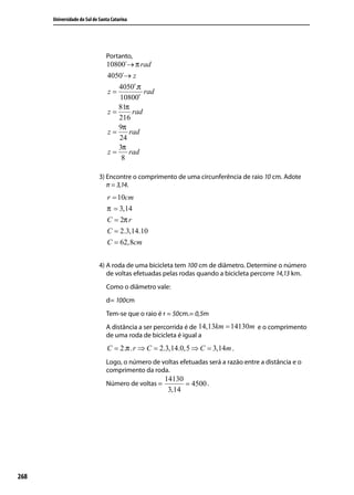 Universidade do Sul de Santa Catarina




                                Portanto,
                                10800´→ π rad
                                4050´→ z
                                   4050′.π
                                z=         rad
                                    10800′
                                   81π
                                z=     rad
                                   216
                                   9π
                                z=    rad
                                   24
                                   3π
                                z=    rad
                                    8

                             3) Encontre o comprimento de uma circunferência de raio 10 cm. Adote
                                π = 3,14.
                                r = 10cm
                                π = 3,14
                                C = 2π r
                                C = 2.3,14.10
                                C = 62,8cm


                             4) A roda de uma bicicleta tem 100 cm de diâmetro. Determine o número
                                de voltas efetuadas pelas rodas quando a bicicleta percorre 14,13 km.
                                Como o diâmetro vale:
                                d= 100cm
                                Tem-se que o raio é r = 50cm.= 0,5m
                                A distância a ser percorrida é de 14,13km = 14130m e o comprimento
                                de uma roda de bicicleta é igual a
                                 C = 2.π . r ⇒ C = 2.3,14.0,5 ⇒ C = 3,14m .
                                Logo, o número de voltas efetuadas será a razão entre a distância e o
                                comprimento da roda.
                                                     14130
                                Número de voltas =         = 4500 .
                                                      3,14




268
 
