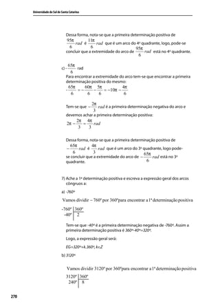 Universidade do Sul de Santa Catarina




                                Dessa forma, nota-se que a primeira determinação positiva de
                                 95π        11π
                                     rad é       rad que é um arco do 4o quadrante, logo, pode-se
                                  6           6                       95π
                                concluir que a extremidade do arco de     rad está no 4o quadrante.
                                                                       6

                                    65π
                             c) -       rad
                                     6
                                Para encontrar a extremidade do arco tem-se que encontrar a primeira
                                determinação positiva do mesmo:
                                    65π    60π 5π          4π
                                -       =−    −   = −10π −
                                     6      6   6           6

                                               2π
                                Tem-se que −      rad é a primeira determinação negativa do arco e
                                                3
                                devemos achar a primeira determinação positiva:
                                         2π 4π
                                 2π −       =   rad
                                          3   3

                                Dessa forma, nota-se que a primeira determinação positiva de
                                  65π          4π
                                 −     rad é       rad que é um arco do 3o quadrante, logo pode-
                                    6           3                          65π
                                se concluir que a extremidade do arco de −     rad está no 3o
                                quadrante.                                   6


                             7) Ache a 1ª determinação positiva e escreva a expressão geral dos arcos
                                côngruos a:
                             a) -760º
                             Vamos dividir − 760º por 360ºpara encontrar a1ª determinação positiva




                                Tem-se que -40º é a primeira determinação negativa de -760º. Assim a
                                primeira determinação positiva é 360º-40º=320º.
                                Logo, a expressão geral será:
                                EG=320º+k.360º, k∈Z
                             b) 3120º


                                 Vamos dividir 3120º por 360ºpara encontrar a1ª determinação positiva




270
 